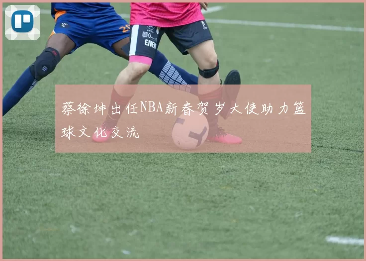 蔡徐坤出任NBA新春贺岁大使助力篮球文化交流