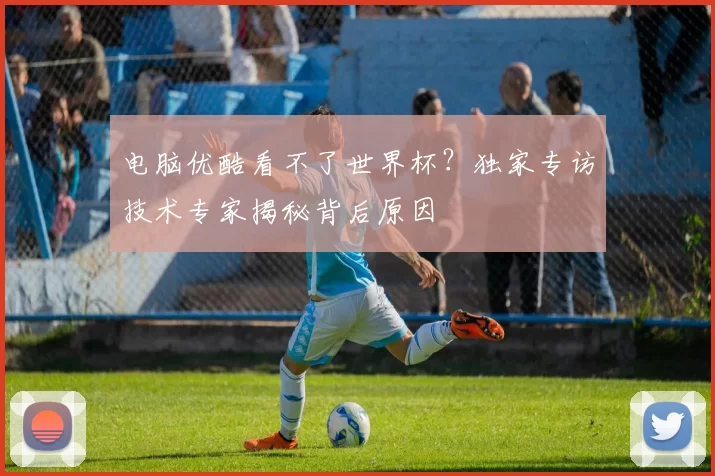 电脑优酷看不了世界杯？独家专访技术专家揭秘背后原因