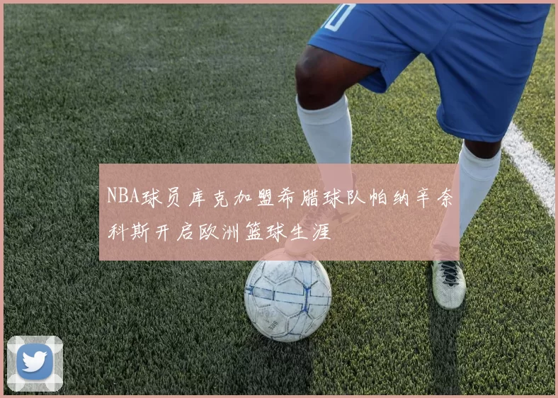 NBA球员库克加盟希腊球队帕纳辛奈科斯开启欧洲篮球生涯