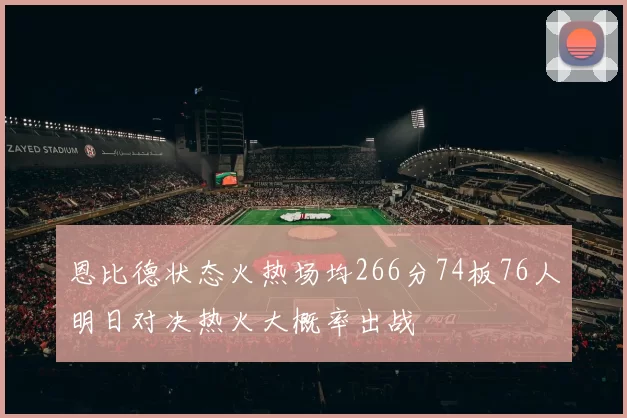 恩比德状态火热场均266分74板76人明日对决热火大概率出战