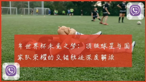 年世界杯未竟之梦：顶级球星与国家队荣耀的交错轨迹深度解读