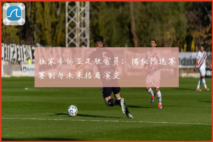 独家专访亚足联官员：揭秘预选赛赛制与未来格局演变