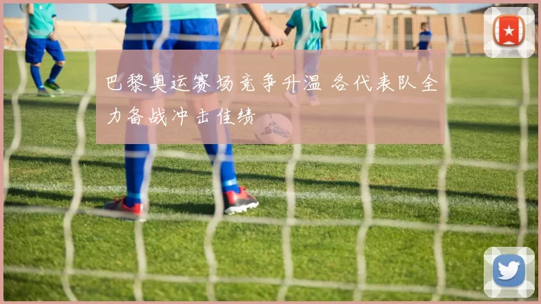 巴黎奥运赛场竞争升温 各代表队全力备战冲击佳绩