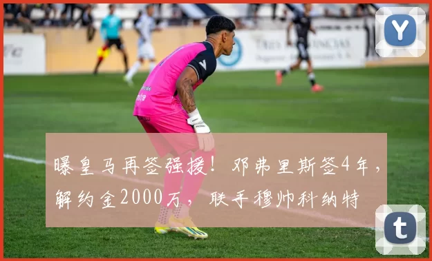 曝皇马再签强援!邓弗里斯签4年,解约金2000万,联手穆帅科纳特