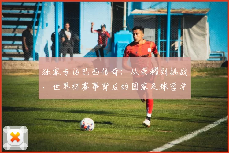 独家专访巴西传奇：从荣耀到挑战，世界杯赛事背后的国家足球哲学