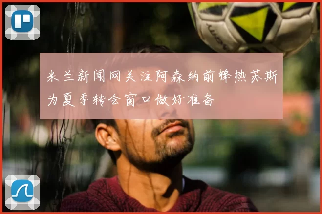 米兰新闻网关注阿森纳前锋热苏斯为夏季转会窗口做好准备