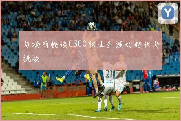 与杨丽畅谈CSGO职业生涯的起伏与挑战