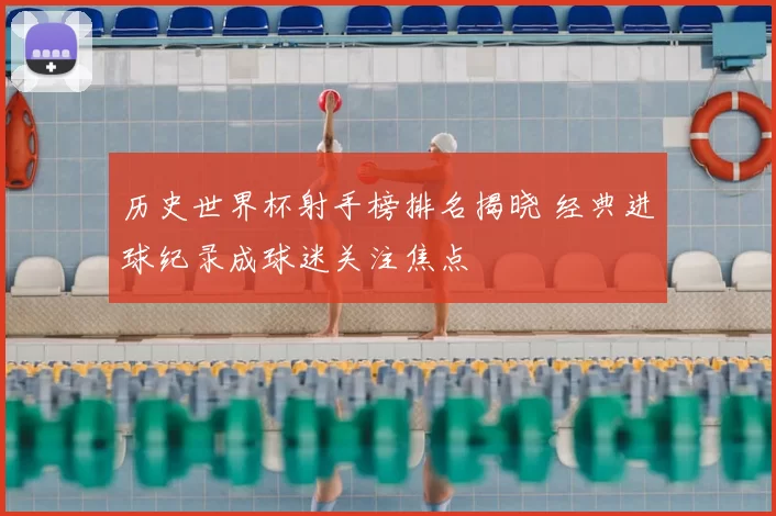 历史世界杯射手榜排名揭晓 经典进球纪录成球迷关注焦点
