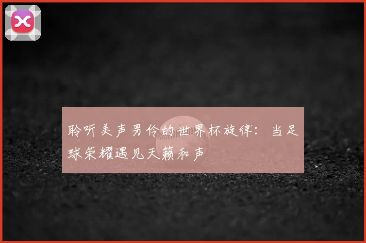 聆听美声男伶的世界杯旋律:当足球荣耀遇见天籁和声
