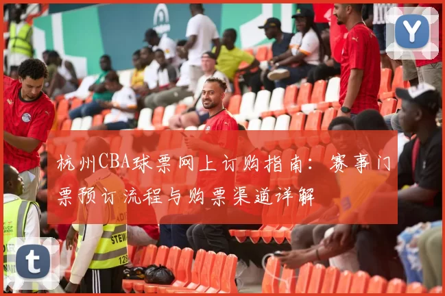 杭州CBA球票网上订购指南：赛事门票预订流程与购票渠道详解