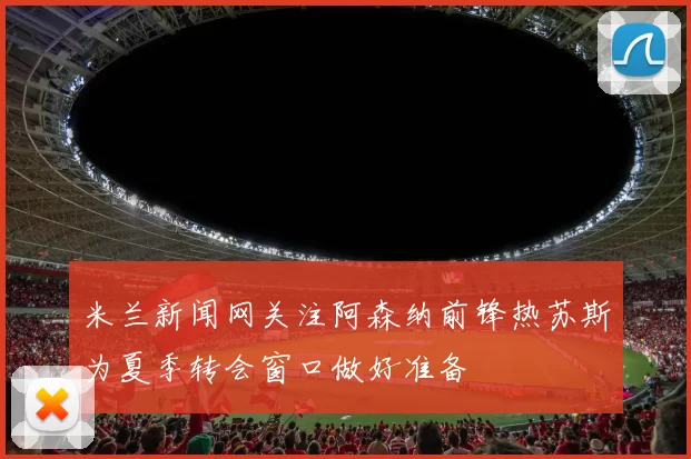 米兰新闻网关注阿森纳前锋热苏斯为夏季转会窗口做好准备