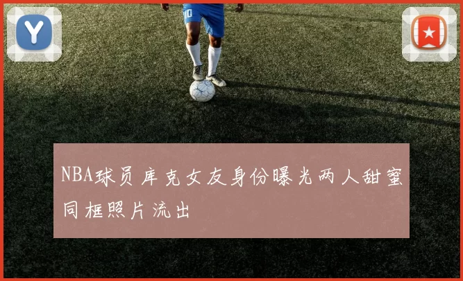 NBA球员库克女友身份曝光两人甜蜜同框照片流出