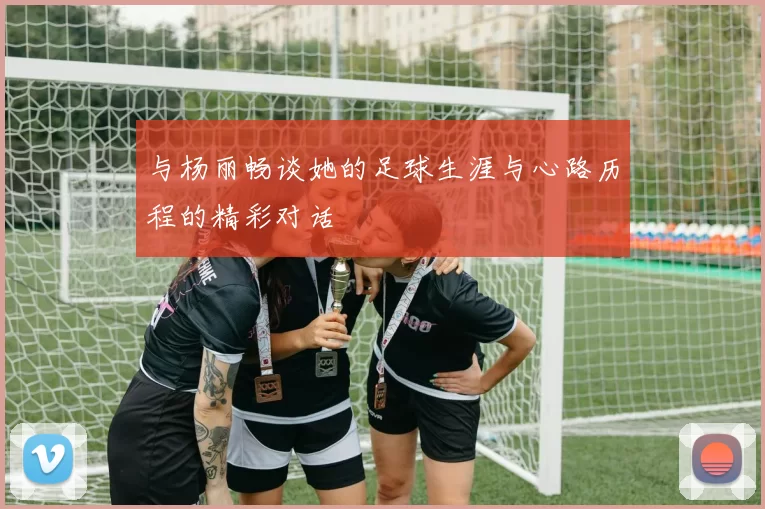 与杨丽畅谈她的足球生涯与心路历程的精彩对话