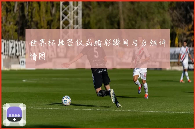世界杯抽签仪式精彩瞬间与分组详情图