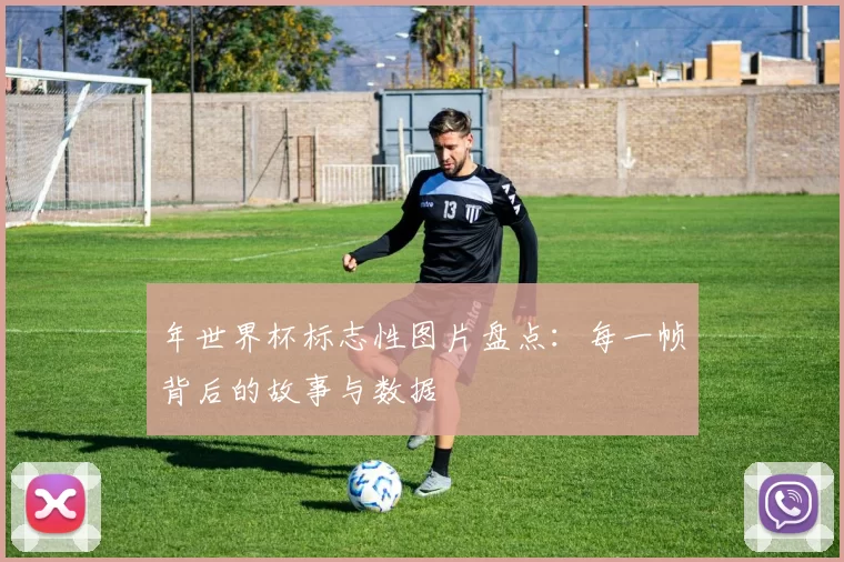 年世界杯标志性图片盘点:每一帧背后的故事与数据