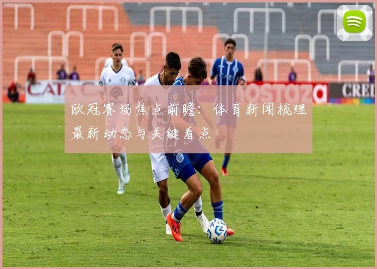 欧冠赛场焦点前瞻:体育新闻梳理最新动态与关键看点