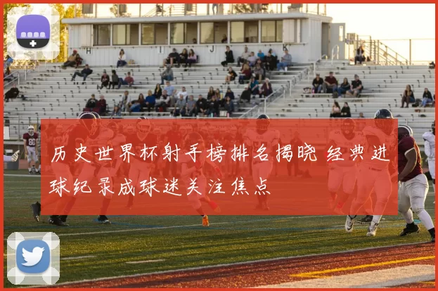 历史世界杯射手榜排名揭晓 经典进球纪录成球迷关注焦点