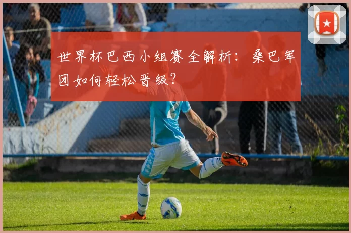 世界杯巴西小组赛全解析:桑巴军团如何轻松晋级?