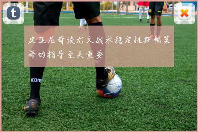 皮亚尼奇谈尤文战术稳定性斯帕莱蒂的指导至关重要