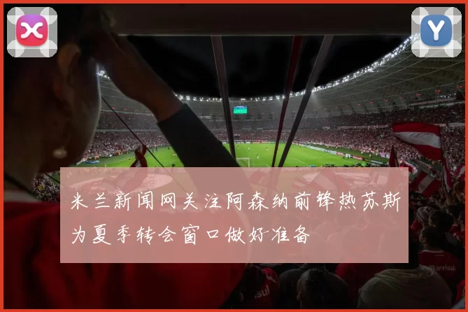米兰新闻网关注阿森纳前锋热苏斯为夏季转会窗口做好准备