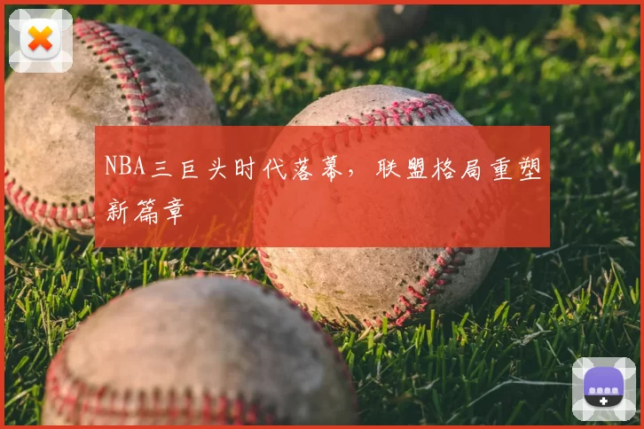 NBA三巨头时代落幕，联盟格局重塑新篇章