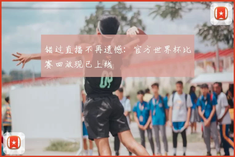 错过直播不再遗憾:官方世界杯比赛回放现已上线