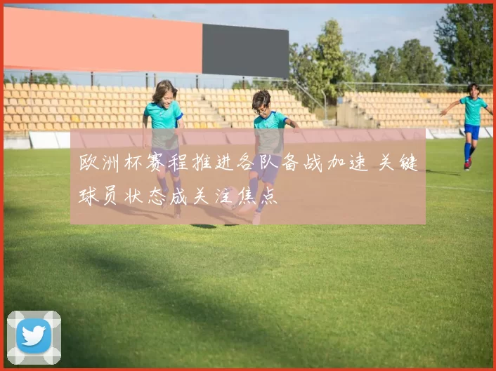 欧洲杯赛程推进各队备战加速 关键球员状态成关注焦点