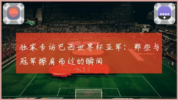 独家专访巴西世界杯亚军:那些与冠军擦肩而过的瞬间