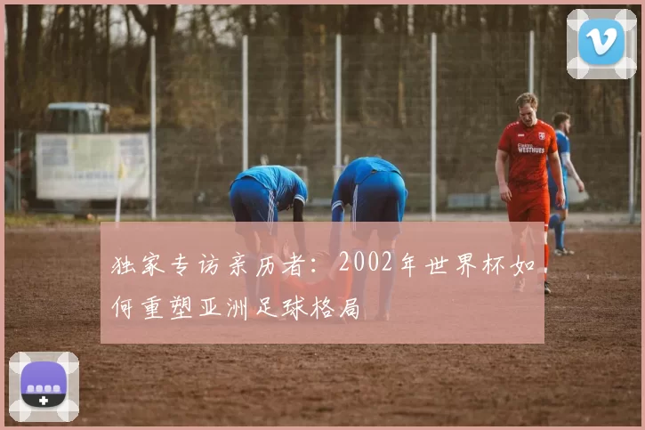 独家专访亲历者:2002年世界杯如何重塑亚洲足球格局