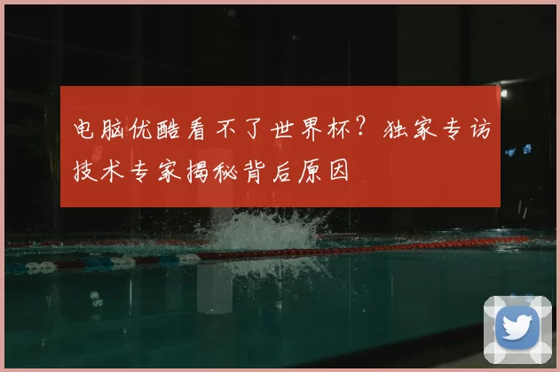 电脑优酷看不了世界杯?独家专访技术专家揭秘背后原因
