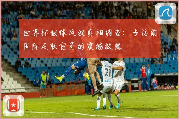 世界杯假球风波真相调查：专访前国际足联官员的震撼披露