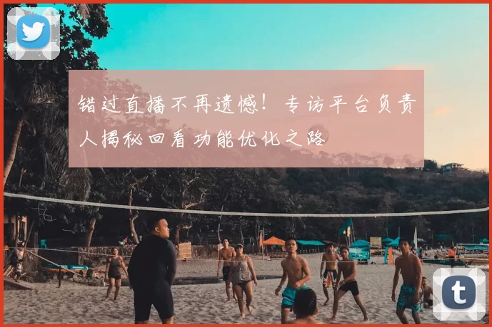 错过直播不再遗憾!专访平台负责人揭秘回看功能优化之路