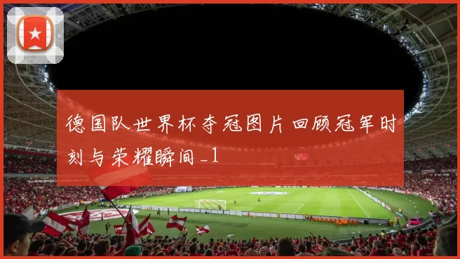 德国队世界杯夺冠图片回顾冠军时刻与荣耀瞬间_1