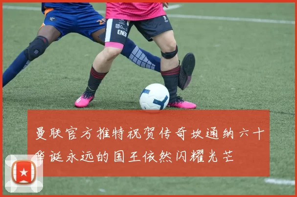 曼联官方推特祝贺传奇坎通纳六十华诞永远的国王依然闪耀光芒