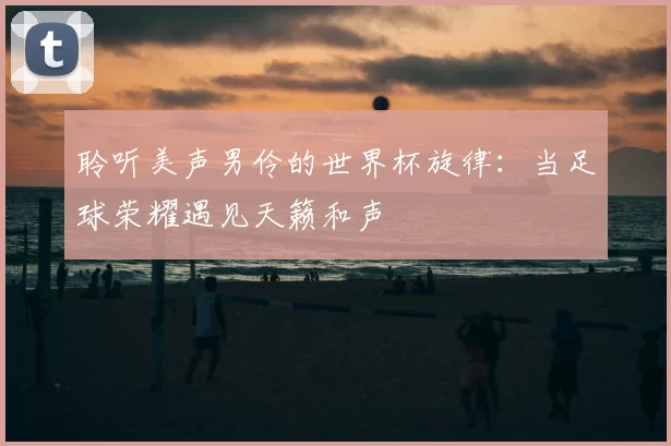 聆听美声男伶的世界杯旋律:当足球荣耀遇见天籁和声