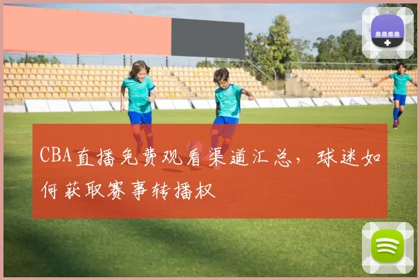 CBA直播免费观看渠道汇总，球迷如何获取赛事转播权