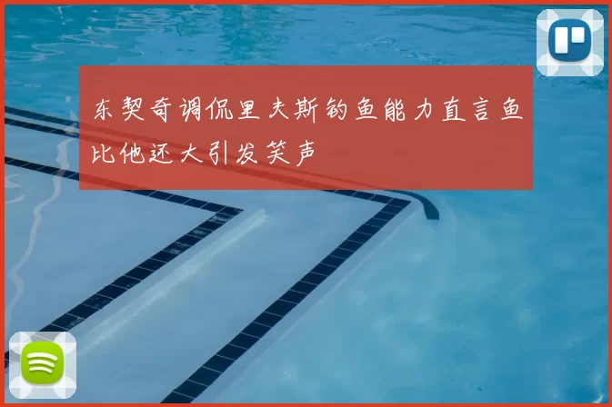 东契奇调侃里夫斯钓鱼能力直言鱼比他还大引发笑声