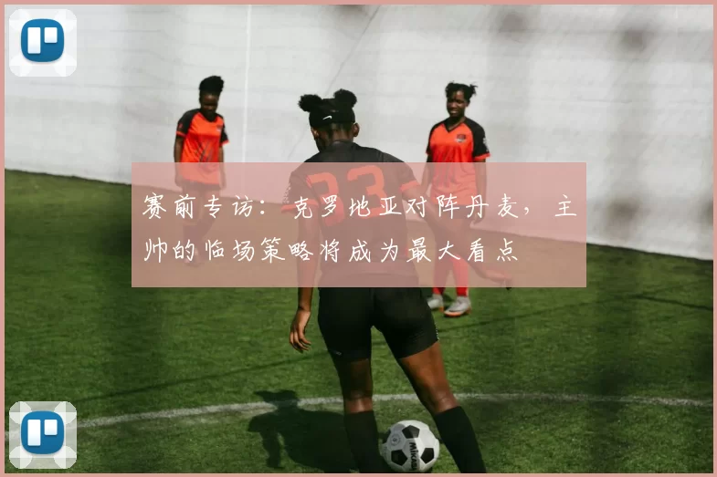 赛前专访:克罗地亚对阵丹麦,主帅的临场策略将成为最大看点
