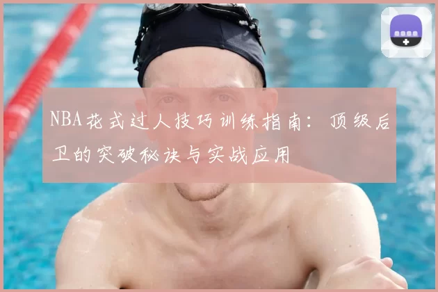 NBA花式过人技巧训练指南：顶级后卫的突破秘诀与实战应用