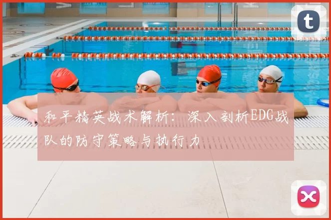 和平精英战术解析：深入剖析EDG战队的防守策略与执行力