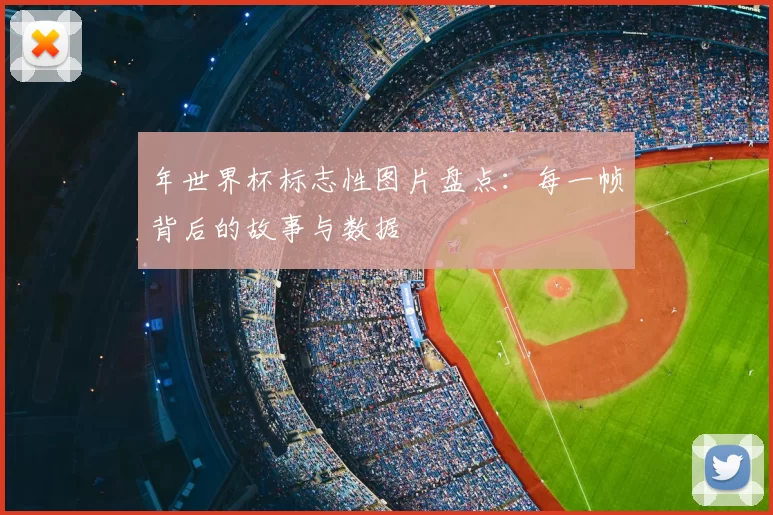 年世界杯标志性图片盘点：每一帧背后的故事与数据