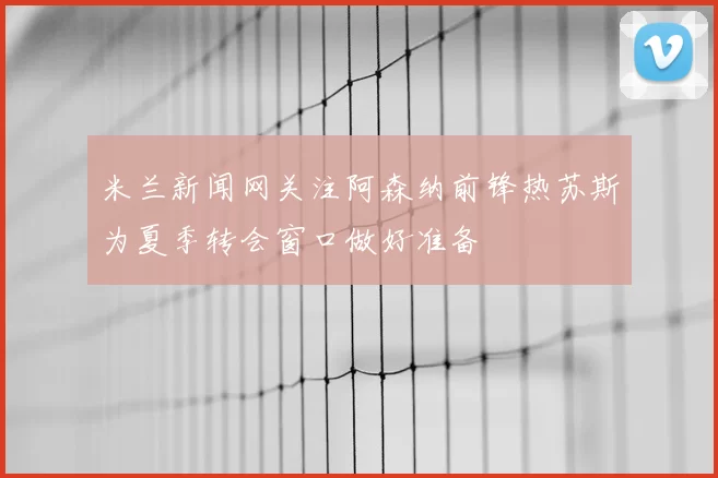米兰新闻网关注阿森纳前锋热苏斯为夏季转会窗口做好准备
