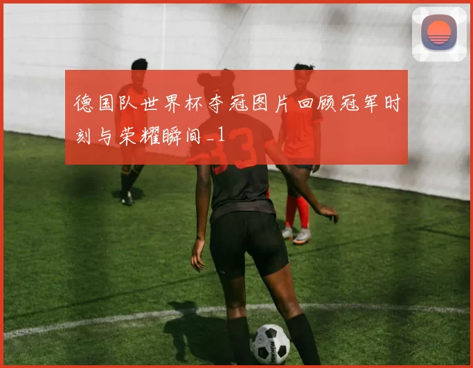 德国队世界杯夺冠图片回顾冠军时刻与荣耀瞬间_1