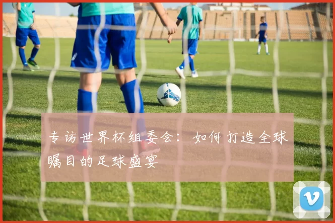 专访世界杯组委会:如何打造全球瞩目的足球盛宴