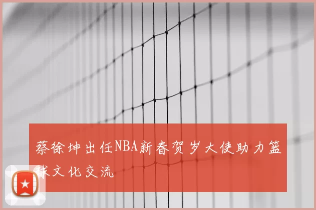 蔡徐坤出任NBA新春贺岁大使助力篮球文化交流