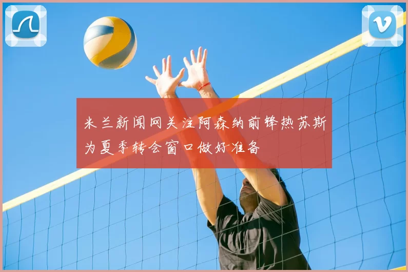 米兰新闻网关注阿森纳前锋热苏斯为夏季转会窗口做好准备