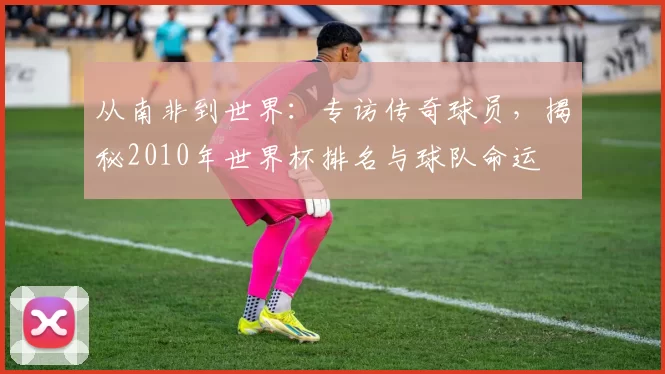 从南非到世界：专访传奇球员，揭秘2010年世界杯排名与球队命运
