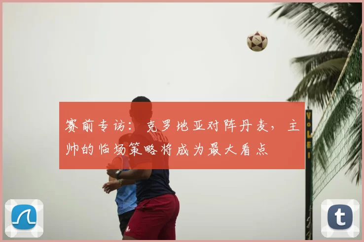 赛前专访:克罗地亚对阵丹麦,主帅的临场策略将成为最大看点