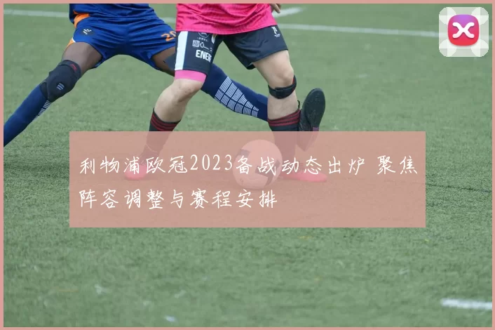 利物浦欧冠2023备战动态出炉 聚焦阵容调整与赛程安排